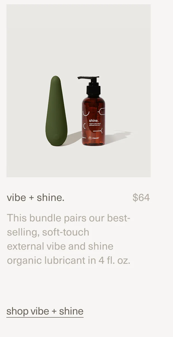 vibe + shine. | $64 | This bundle pairs our best-selling, soft-touch external&nbsp;vibe&nbsp;and&nbsp;shine organic lubricant&nbsp;in 4 fl. oz. | shop vibe + shine