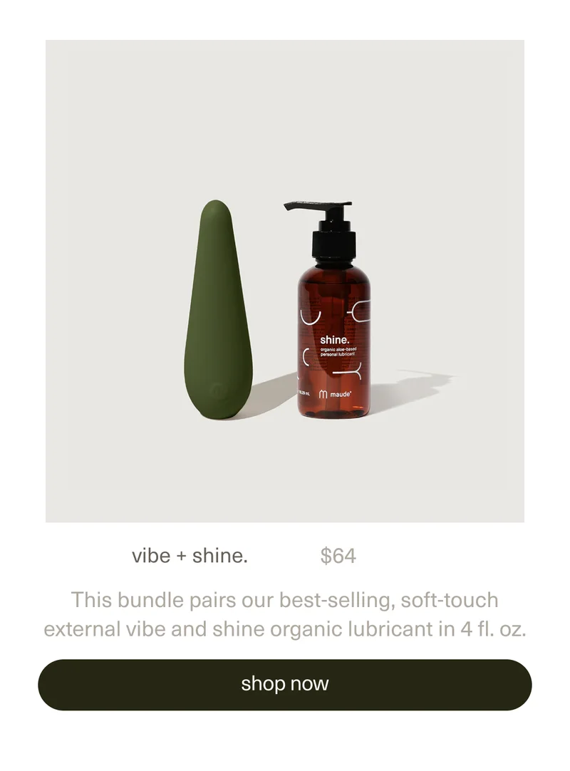 vibe + shine. | $64 | This bundle pairs our best-selling, soft-touch external&nbsp;vibe&nbsp;and&nbsp;shine organic lubricant&nbsp;in 4 fl. oz. | [ shop now ]