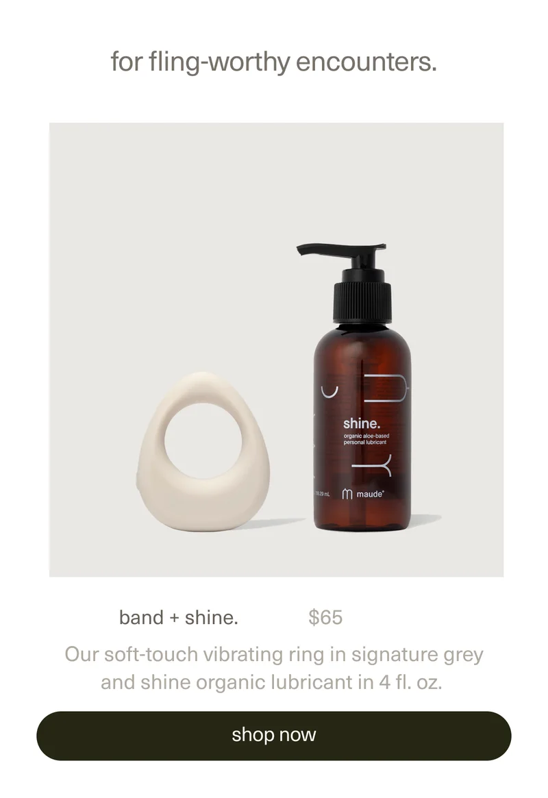 for fling-worthy encounters. | band + shine. | $65 | Our soft-touch vibrating&nbsp;ring&nbsp;in signature grey and&nbsp;shine organic lubricant&nbsp;in 4 fl. oz. | [ shop now ]