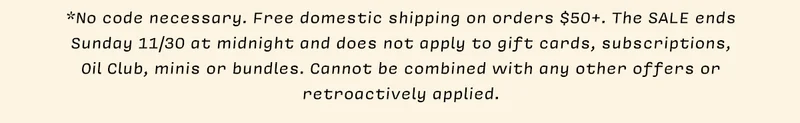 *No code necessary. Free domestic shipping on orders $50+. The SALE ends Sunday 11/30 at midnight and does not apply to gift cards, subscriptions, Oil Club, minis or bundles. Cannot be combined with any other offers or retroactively applied.
