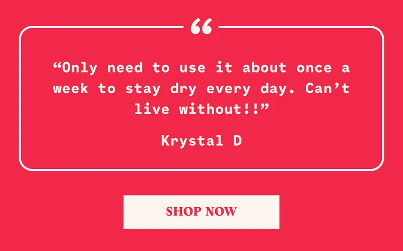 “Only need to use it about once a week to stay dry every day. Can’t live without!!” Krystal D SHOP NOW