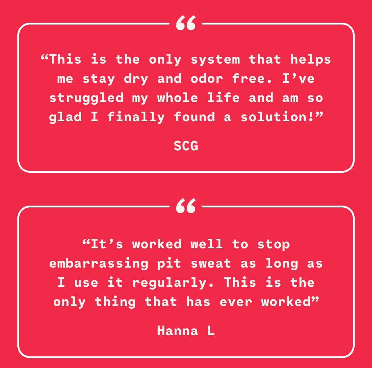“This is the only system that helps me stay dry and odor free. I’ve struggled my whole life and am so glad I finally found a solution!” SCG “It’s worked well to stop embarrassing pit sweat as long as I use it regularly. This is the only thing that has ever worked” Hanna L