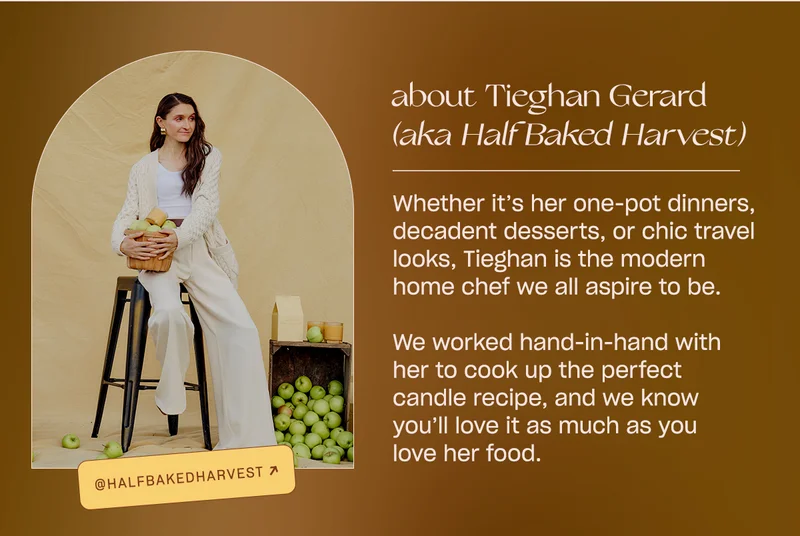 Whether it’s her one-pot dinners, decadent desserts, or chic travel looks, Tieghan is the modern home chef we all aspire to be.   We worked hand-in-hand with her to pick the ripest apples and warmest donuts for this next candle recipe, and we know you’ll love it as much as you love her food.