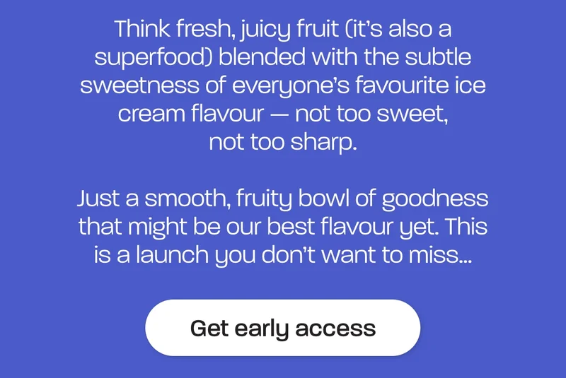 This one’s for the flavour fans.  Think fresh, juicy fruit (it’s also a superfood) blended with the subtle sweetness of everyone’s favourite ice cream flavour — not too sweet, not too sharp.  Just a smooth, fruity bowl of goodness that might be our best flavour yet. This is a launch you don’t want to miss…
