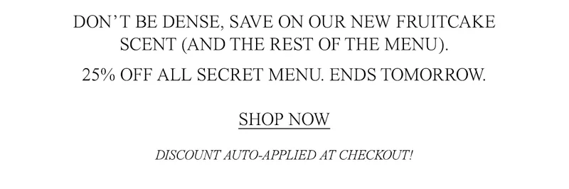 NONNA WHIPPED UP A SALE. DON’T BE DENSE, SAVE ON OUR NEW FRUITCAKE SCENT (AND THE REST OF THE MENU).  25% OFF ALL SECRET MENU. ENDS TOMORROW.