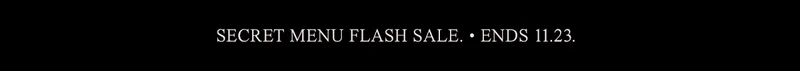 SECRET MENU FLASH SALE. • ENDS 11.23.