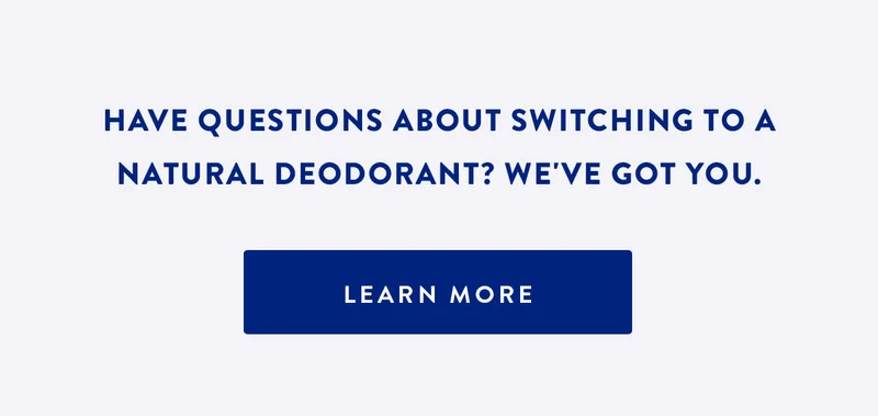 HAVE QUESTIONS ABOUT SWITCHING TO A NATURAL DEODORANT? WE'VE GOT YOU. | LEARN MORE