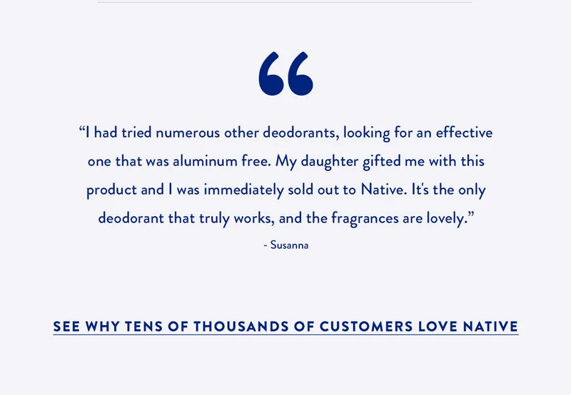 I had tried numerous other deodorants, looking for an effective one that was aluminum free. My daughter gifted me with this product and I was immediately sold out to Native. It's the only deodorant that truly works, and the fragrances are lovely. - Susanna | SEE WHY TENS OF THOUSANDS OF CUSTOMERS LOVE NATIVE.