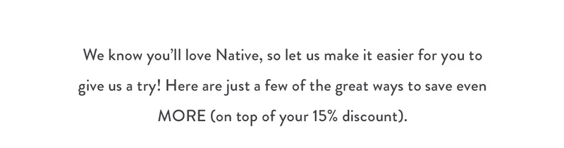 We know you'll love Native, so let us make it easier for you to give us a try! Here are just a few of the great ways to save even MORE (on top of your 15% discount).