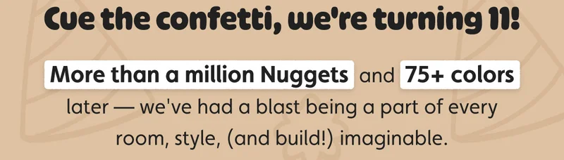 Cue the confetti, we're turning 11! More than a million Nuggets and 75+ colors later — we've had a blast being a part of every room, style, (and build!) imaginable.