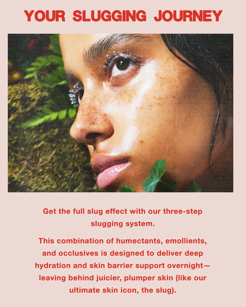 YOUR SLUGGING JOURNEY. Get the full slug effect with our three-step slugging system. This combination of humectants, emollients, and occlusives is designed to deliver deep hydration and skin barrier support overnight—leaving behind juicier, plumper skin (like our ultimate skin icon, the slug).
