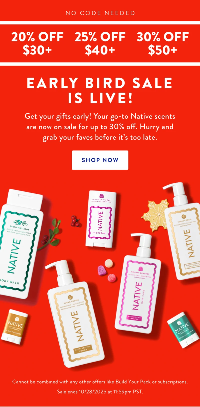 NO CODE NEEDED | 20% OFF $30+ | 25% OFF $40+ | 30% OFF $50+ | EARLY BIRD SALE IS LIVE! Get your gifts early! Your go-to Native scents are now on sale for up to 30% off. Hurry and grab your faves before it's too late. | SHOP NOW | Cannot be combined with any other offers like Build Your Pack or subscriptions. Sale ends 10/28/2025 at 11:59pm PST.