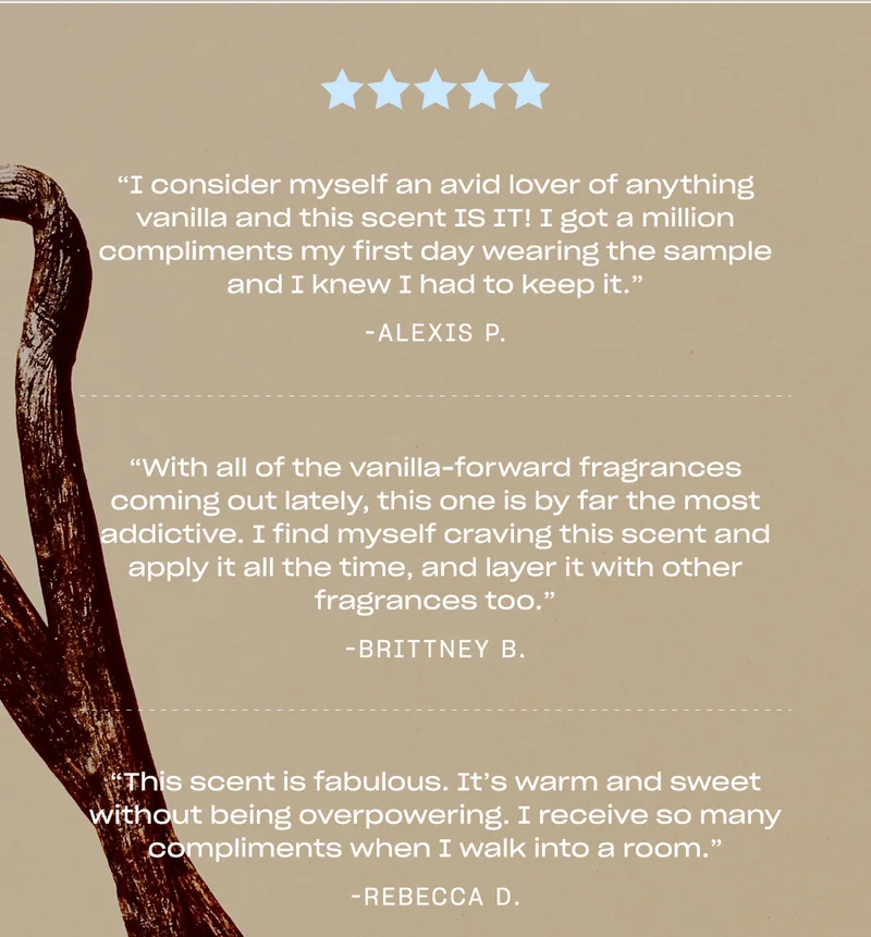 “I consider myself an avid lover of anything vanilla and this scent IS IT! I got a million compliments my first day wearing the sample and I knew I had to keep it.” —Alexis P.  “With all of the vanilla-forward fragrances coming out lately, this one is by far the most addictive. I find myself craving this scent and apply it all the time, and layer it with other fragrances too.” —Brittney B.  “This scent is fabulous. It’s warm and sweet without being overpowering. I receive so many compliments when I walk into a room.” —Rebecca D.