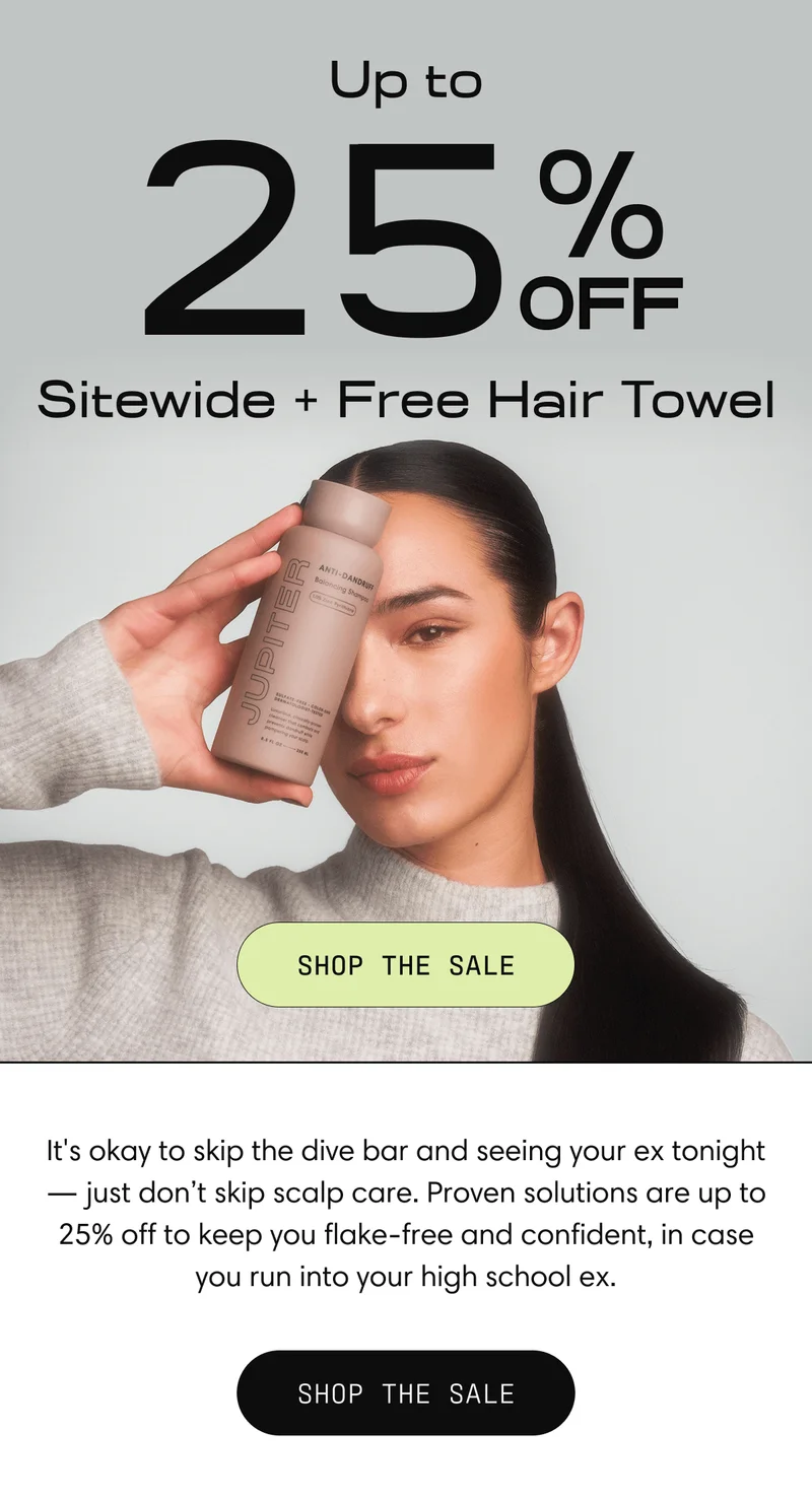 Up to 25% off Sitewide + Free Hair Towel | Shop the Sale | It's okay to skip the dive bar and seeing your ex tonight - just don't skip scalp care. Proven solutions are up to 25% off to keep you flake-free and confident, in case you run into your high school ex. | Shop the Sale