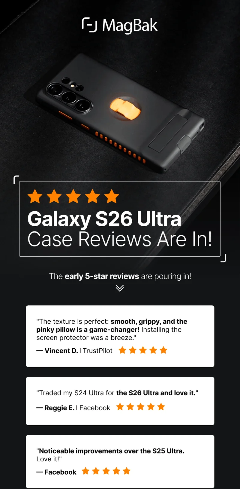 Galaxy S26 Ultra Case Reviews Are In! The early 5-star reviews are pouring in! "The texture is perfect: smooth, grippy, and the pinky pillow is a game-changer! Installing the screen protector was a breeze." — Vincent D. l TrustPilot "Traded my S24 Ultra for the S26 Ultra and love it." — Reggie E. l Facebook "Noticeable improvements over the S25 Ultra. Love it!" — Facebook