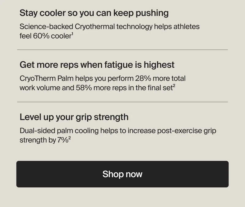 Stay cooler so you can keep pushing - Science-backed Cryothermal technology helps athletes feel 60% cooler1 | Get more reps when fatigue is highest - CryoTherm Palm helps you perform 28% more total work volume and 58% more reps in the final set2 | Level up your grip strength - Dual-sided palm cooling helps to increase post-exercise grip strength by 7%2 | Shop now