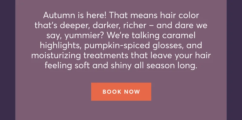 Autumn is here! That means hair color thatโs deeper, darker, richer โ and dare we say, yummier? Weโre talking caramel highlights, pumpkin-spiced glosses, and moisturizing treatments that leave your hair feeling soft and shiny all season long. | Book now