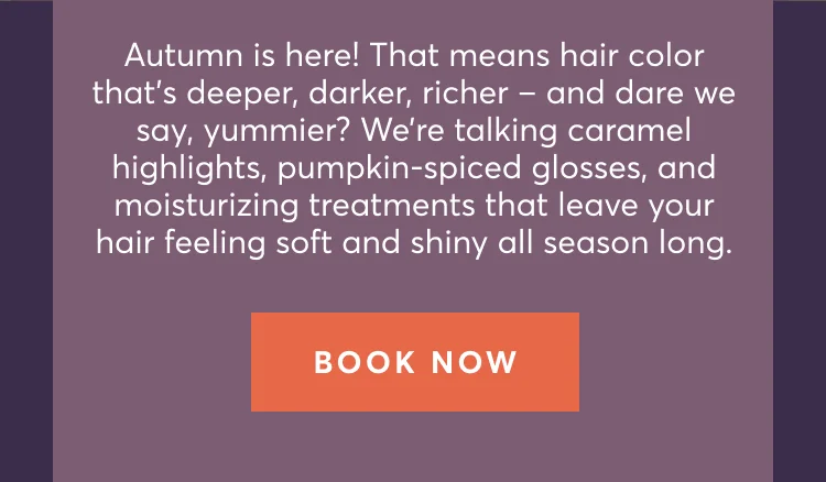 Autumn is here! That means hair color thatโs deeper, darker, richer โ and dare we say, yummier? Weโre talking caramel highlights, pumpkin-spiced glosses, and moisturizing treatments that leave your hair feeling soft and shiny all season long. | Book now