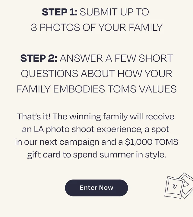 Step 1: Submit
 up to 3 photos of your family Step 2: Answer a few short questions about how your family embodies TOMS values. That’s it! The winning family will receive an LA photo shoot experience, a spot in our next campaign and a $1,000 TOMS gift card to spend summer in style. ENTER NOW