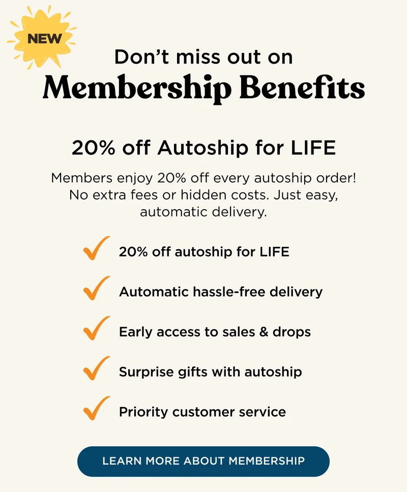NEW - Don't miss out on Membership Benefits - 20% off Autoship for LIFE - Members enjoy 20% off every autoship order! No extra fees or hidden costs. Just easy, automatic delivery. 20% off autoship for LIFE, automatic hassle-free delivery, early access to sales & drops, surprise gifts with autoship, priority customer service. - LEARN MORE ABOUT MEMBERSHIP