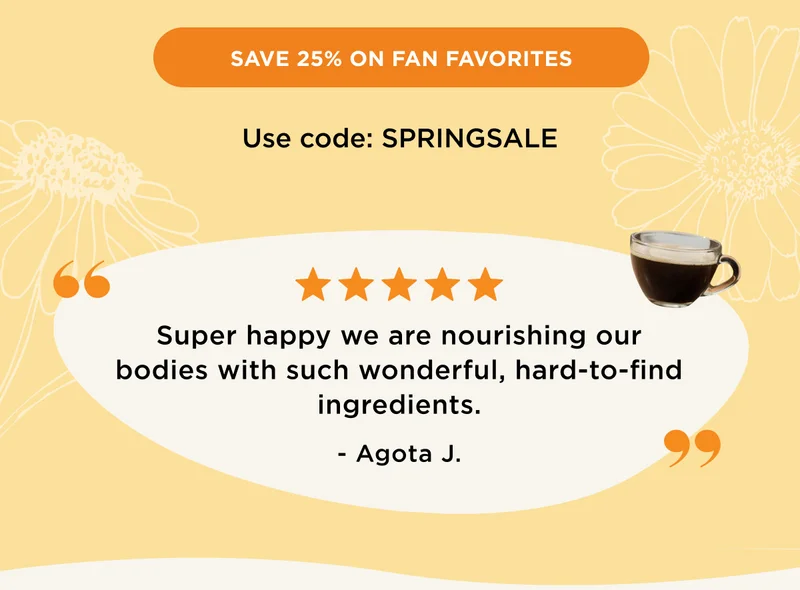 SAVE 25% ON FAN FAVORITES - Use code: SPRINGSALE | 5 stars! Super happy we are nourishing our bodies with such wonderful, hard-to-find ingredients. -Agota J.
