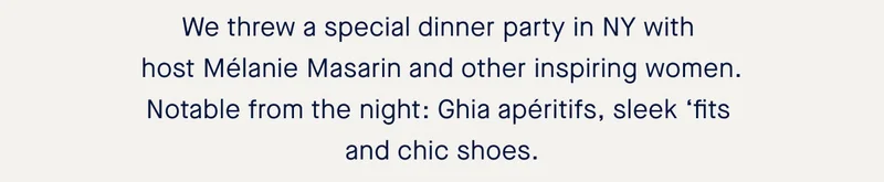 We threw a special dinner party in NY with host Mélanie Masarin and other inspiring women. Notable from the night: Ghia apéritifs, sleek ‘fits and chic shoes.