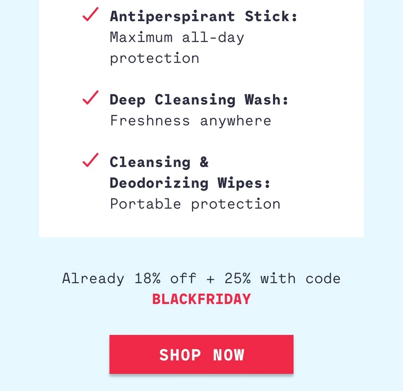 Antiperspirant Stick: Maximum all-day protection  Deep Cleansing Wash: Freshness anywhere  Cleansing &  Deodorizing Wipes: Portable protection Already 18% off + 25% with code BLACKFRIDAY Shop Now
