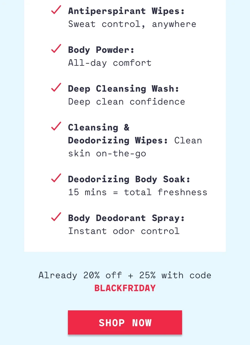 Antiperspirant Wipes: Sweat control, anywhere  Body Powder: All-day comfort  Deep Cleansing Wash:  Deep clean confidence  Cleansing &  Deodorizing Wipes: Clean skin on-the-go  Deodorizing Body Soak:  15 mins = total freshness  Body Deodorant Spray: Instant odor control Already 20% off + 25% with code BLACKFRIDAY Shop Now
