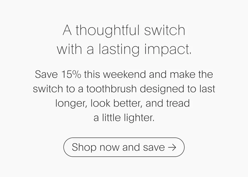Save 15% this weekend and make the switch to a toothbrush designed to last longer, look better, and tread  a little lighter.