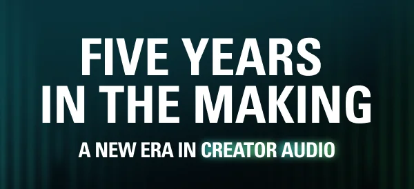 FIVE YEARS  IN THE MAKING. A new era in creator audio