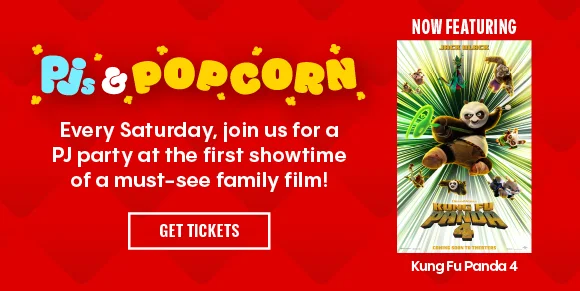 Pjs & Popcorn | Every Saturday, join us for a PJ party at the first showtime of a must-see family film! | NOW FEATURING Kung Fu Panda 4 | GET TICKETS >