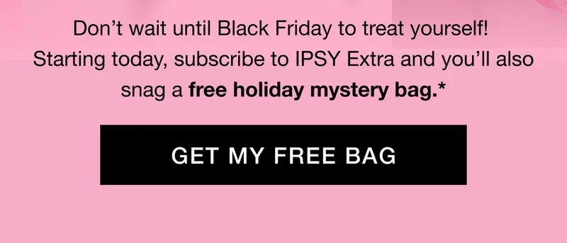 Don’t wait until Black Friday to treat yourself! Starting today, subscribe to IPSY Extra and you’ll also snag a free holiday mystery bag.* GET MY FREE BAG