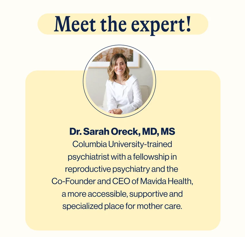 Meet the expert. Dr. Sarah Oreck, MD, MS Columbia University-trained psychiatrist with a fellowship in reproductive psychiatry and the  Co-Founder and CEO of Mavida Health, a more accessible, supportive and specialized place for mother care.