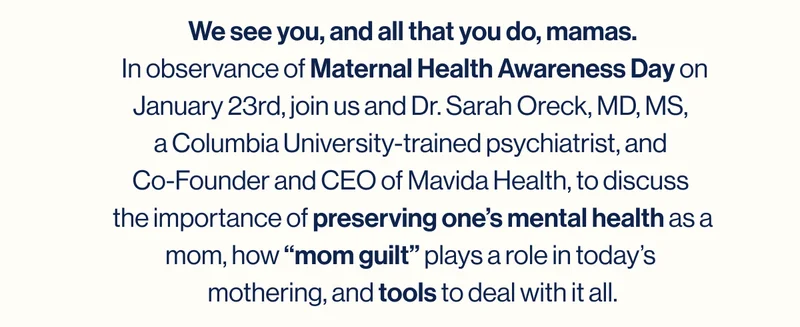 We see you, and all that you do, mamas.  In observance of Maternal Health Awareness Day on January 23rd, join us and Dr. Sarah Oreck, MD, MS,  a Columbia University-trained psychiatrist, and  Co-Founder and CEO of Mavida Health, to discuss  the importance of preserving one’s mental health as a mom, how “mom guilt” plays a role in today’s  mothering, and tools to deal with it all.