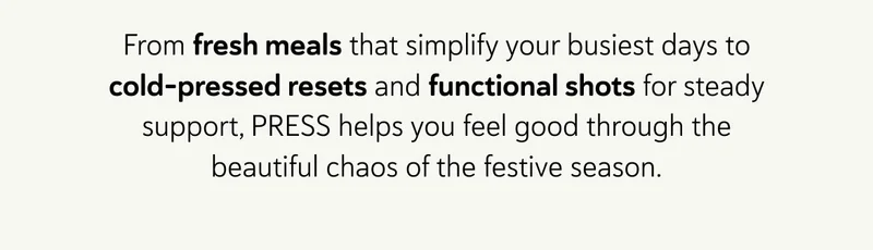 From fresh meals that simplify your busiest days to cold-pressed resets and functional shots for steady support, PRESS helps you feel good through the beautiful chaos of the festive season.