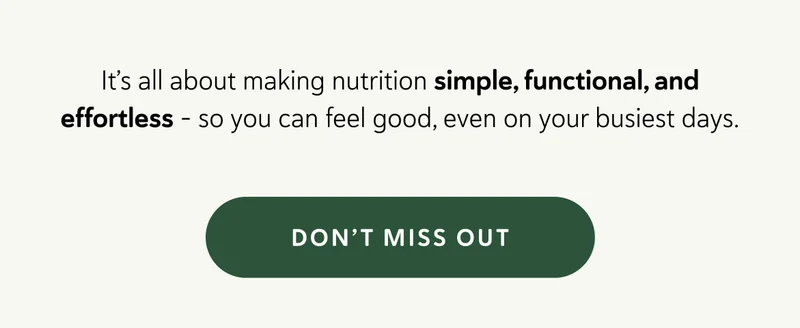 It’s all about making nutrition simple, functional, and effortless - so you can feel good, even on your busiest days.