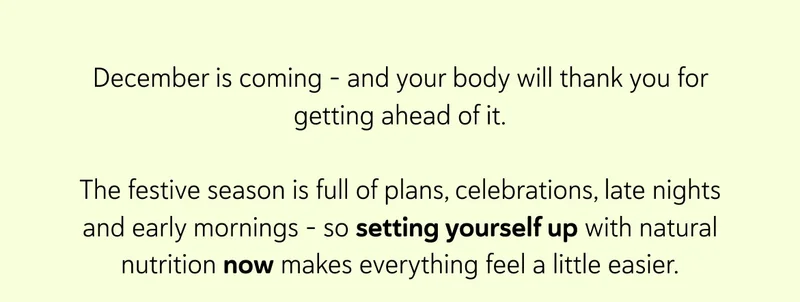 December is coming - and your body will thank you for getting ahead of it.  The festive season is full of plans, celebrations, late nights and early mornings - so setting yourself up with natural nutrition now makes everything feel a little easier.