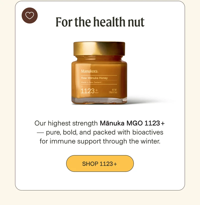For the health nut  Our highest strength Mānuka MGO 1123+ — pure, bold, and packed with bioactives for immune support through the winter. Shop 1123+