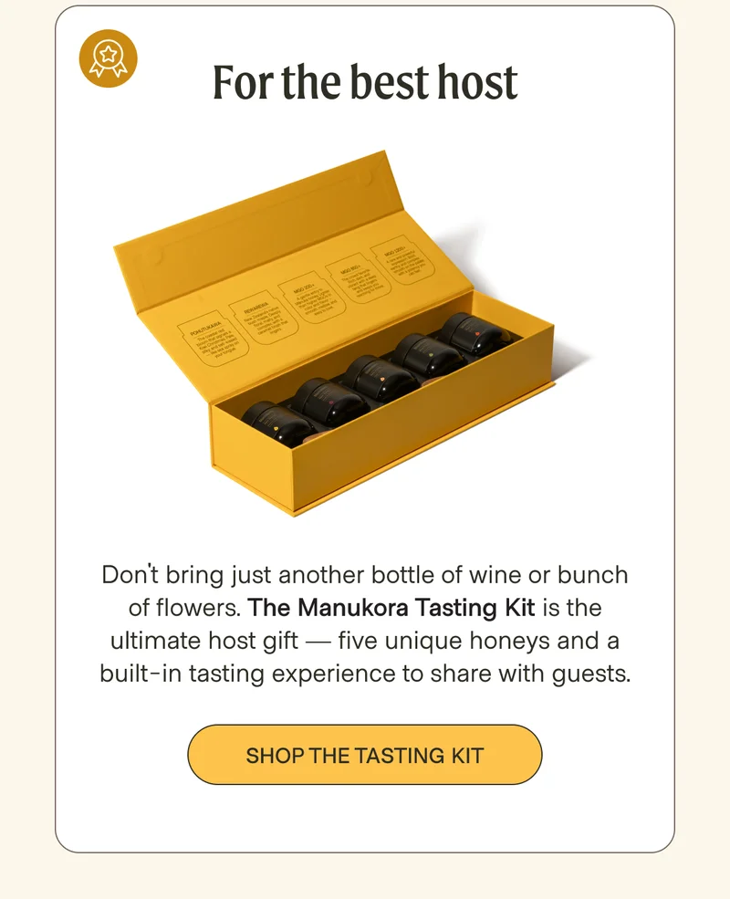 For the best host  Don't bring just another bottle of wine or bunch of flowers. The Manukora Tasting Kit is the ultimate host gift — five unique honeys and a built-in tasting experience to share with guests. Shop the tasting kit