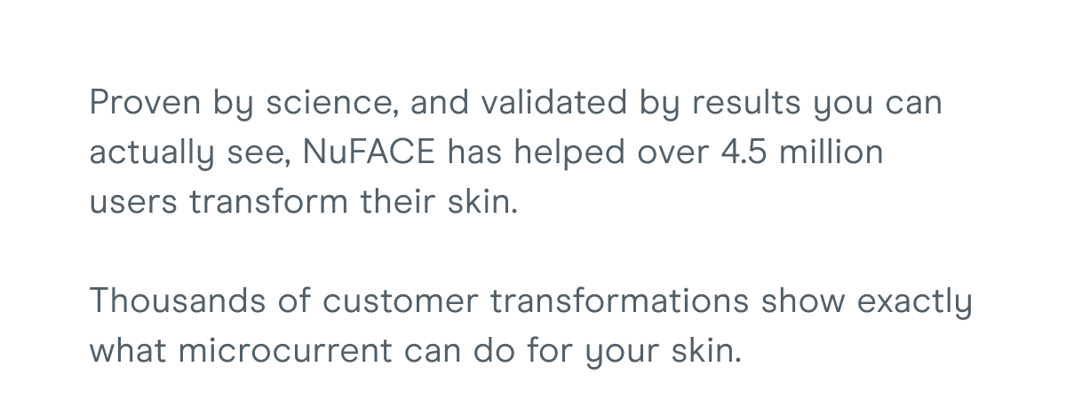 Proven by science, and validated by results you can actually see, NuFACE has helped over 4.5 million users transform their skin. Thousands of customer transformations show exactly what microcurrent can do for your skin.
