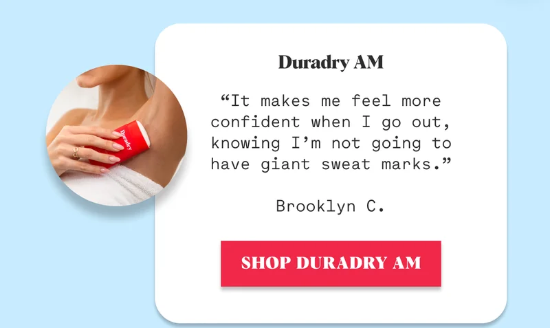Duradry AM  “It makes me feel more confident when I go out, knowing I’m not going to have giant sweat marks.”  Brooklyn C. SHOP DURADRY AM