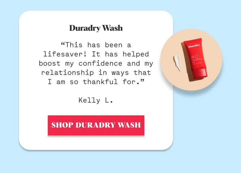 Duradry Wash  “This has been a lifesaver! It has helped boost my confidence and my relationship in ways that I am so thankful for.”  Kelly L. SHOP DURADRY WASH