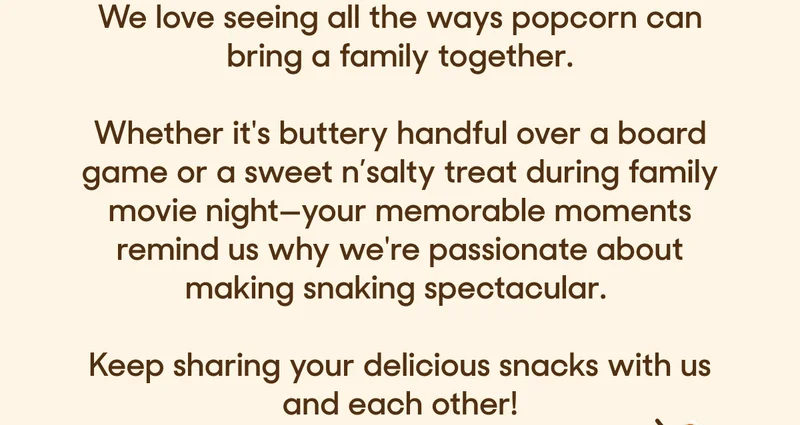 We love seeing all the ways popcorn can bring a family together.  Whether it's buttery handful over a board game or a sweet n’salty treat during family movie night—your memorable moments remind us why we're passionate about making snaking spectacular.   Keep sharing your delicious snacks with us and each other!