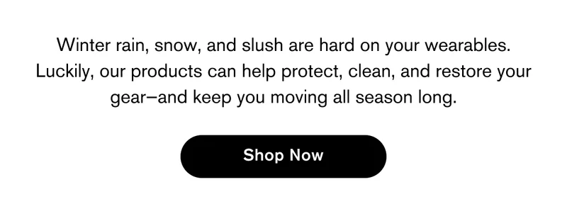 Winter rain, snow, and slush are hard on your wearables. Luckily, our products can help protect, clean, and restore your gear—and keep you moving all season long. | Shop Now