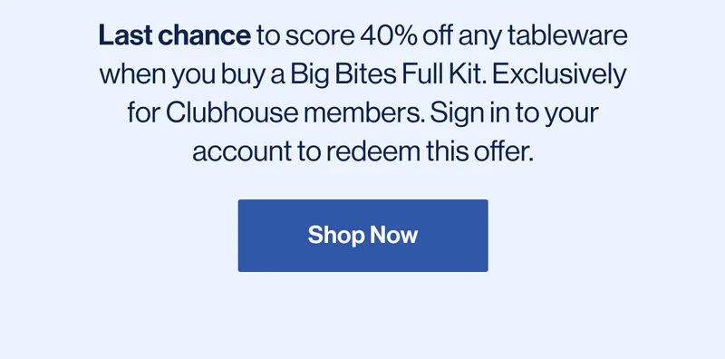Last chance to score 40% off any tableware when you buy a Big Bites Full Kit. Exclusively for Clubhouse members. Sign in to your account to redeem this offer. Shop Now