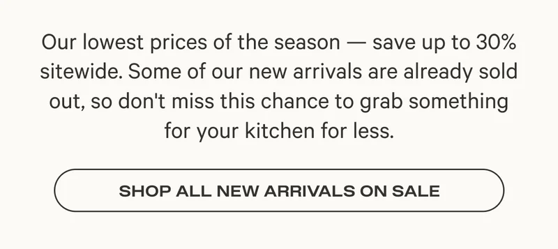 Our lowest prices of the season — save up to 30% sitewide. Some of our new arrivals are already sold out, so don't miss this chance to grab something for your kitchen for less.
