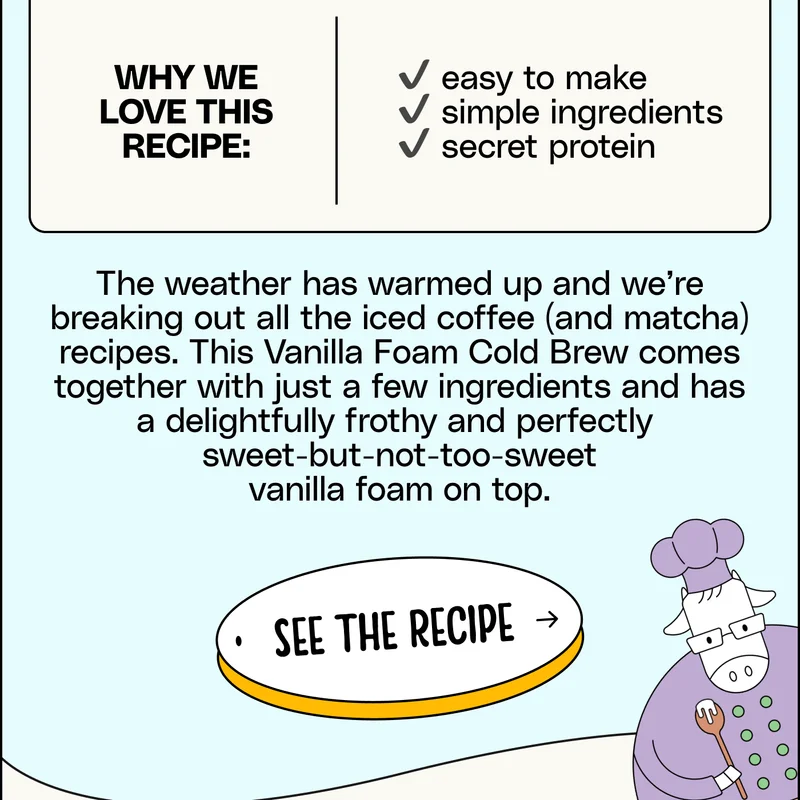 The weather has warmed up and we’re breaking out all the iced coffee (and matcha) recipes. This Vanilla Foam Cold Brew comes together with just a few ingredients and has a delightfully frothy and perfectly  sweet-but-not-too-sweet vanilla foam on top. See the Recipe.