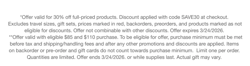 *Offer valid for 30% off full-priced products. Discount applied with code discount code at checkout. Excludes travel sizes, gift sets, prices marked in red, backorders, preorders, and products marked as not eligible for discounts. Offer not combinable with other discounts. Offer expires 3/24/2026. **Offer valid with eligible $85 and $110 purchase. To be eligible for offer, purchase minimum must be met before tax and shipping/handling fees and after any other promotions and discounts are applied. Items on backorder or pre-order and gift cards do not count towards purchase minimum. Limit one per order. Quantities are limited. Offer ends 3/24/2026. or while supplies last. Actual gift may vary.