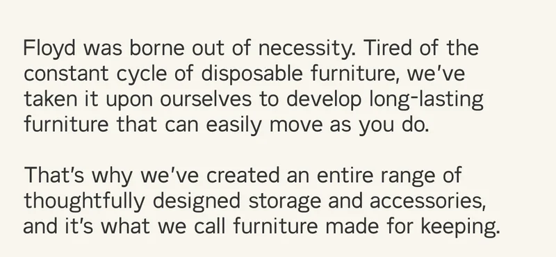 Floyd was borne out of necessity. Tired of the constant cycle of disposable furniture, we’ve taken it upon ourselves to develop long-lasting furniture that can easily move as you do.   That’s why we’ve created an entire range of thoughtfully designed storage and accessories, and it’s what we call furniture made for keeping.