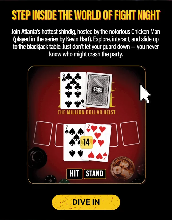 Step Inside the World of Fight Night: Join Atlanta's hottest shindig, hosted by the Notorious Chicken Man (played by Kevin Hart). Explore, interactm and slide up to the blackjack table. Just don't let your guard down - you never know who might crash the party. DIVE IN